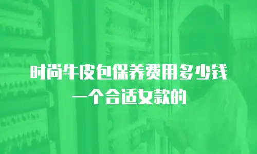 时尚牛皮包保养费用多少钱一个合适女款的