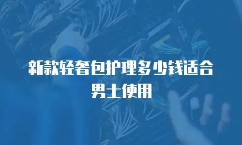 新款轻奢包护理多少钱适合男士使用