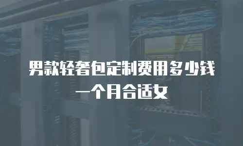 男款轻奢包定制费用多少钱一个月合适女
