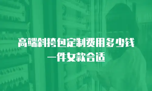 高端斜挎包定制费用多少钱一件女款合适