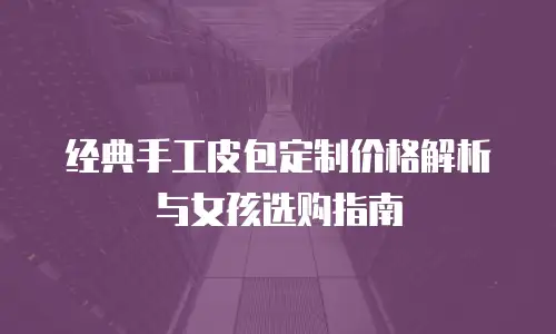 经典手工皮包定制价格解析与女孩选购指南