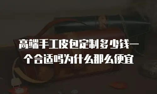 高端手工皮包定制多少钱一个合适吗为什么那么便宜