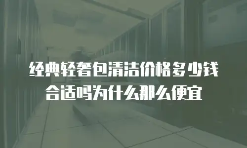 经典轻奢包清洁价格多少钱合适吗为什么那么便宜