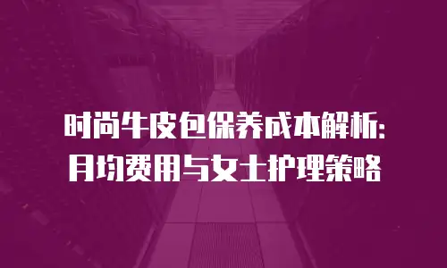 时尚牛皮包保养成本解析：月均费用与女士护理策略