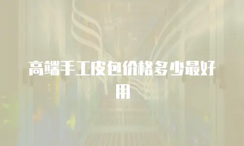 高端手工皮包价格多少最好用
