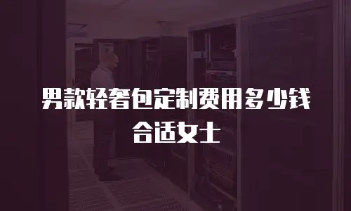 男款轻奢包定制费用多少钱合适女士