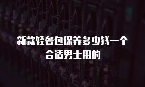 新款轻奢包保养多少钱一个合适男士用的