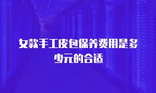 女款手工皮包保养费用是多少元的合适