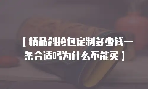 【精品斜挎包定制多少钱一条合适吗为什么不能买】