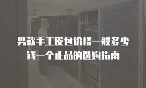 男款手工皮包价格一般多少钱一个正品的选购指南