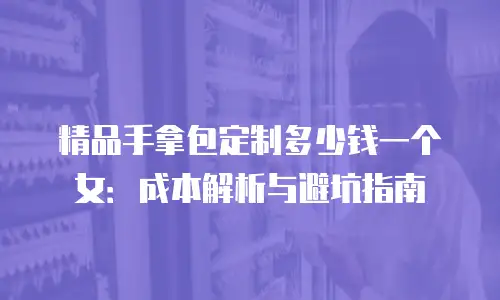 精品手拿包定制多少钱一个女：成本解析与避坑指南