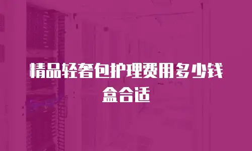 精品轻奢包护理费用多少钱盒合适