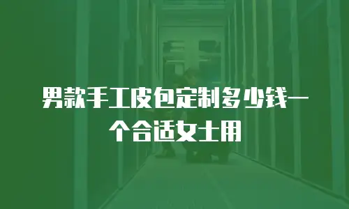 男款手工皮包定制多少钱一个合适女士用