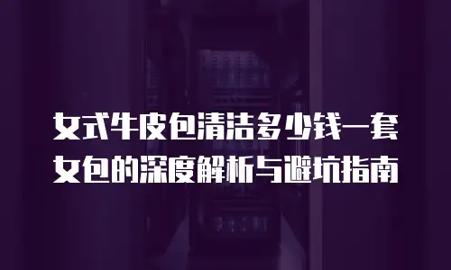 女式牛皮包清洁多少钱一套女包的深度解析与避坑指南