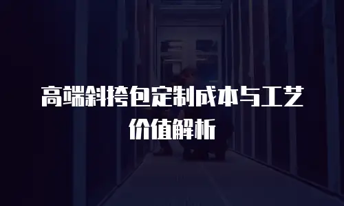 高端斜挎包定制成本与工艺价值解析