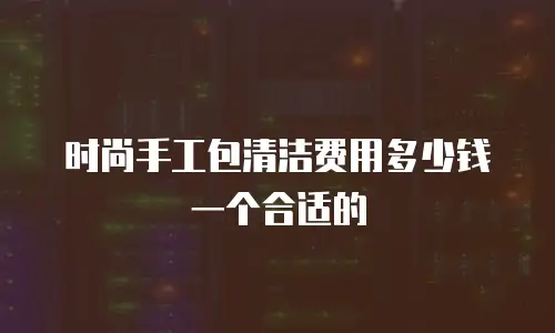 时尚手工包清洁费用多少钱一个合适的