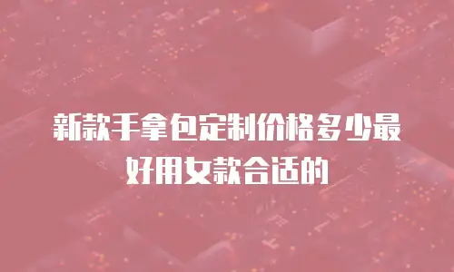 新款手拿包定制价格多少最好用女款合适的