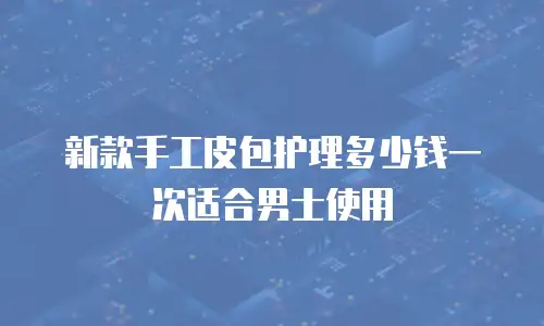 新款手工皮包护理多少钱一次适合男士使用