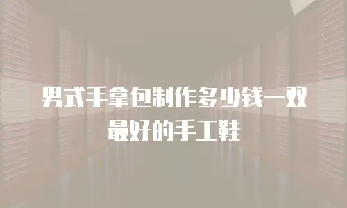男式手拿包制作多少钱一双最好的手工鞋