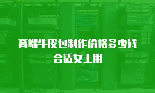 高端牛皮包制作价格多少钱合适女士用