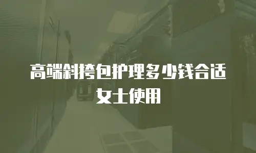 高端斜挎包护理多少钱合适女士使用