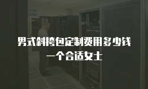 男式斜挎包定制费用多少钱一个合适女士