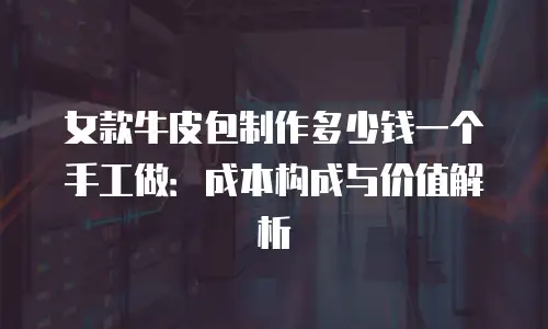 女款牛皮包制作多少钱一个手工做：成本构成与价值解析