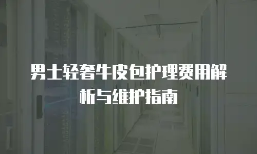 男士轻奢牛皮包护理费用解析与维护指南