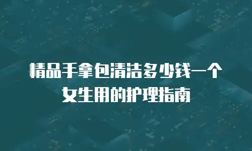 精品手拿包清洁多少钱一个女生用的护理指南