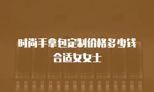 时尚手拿包定制价格多少钱合适女女士