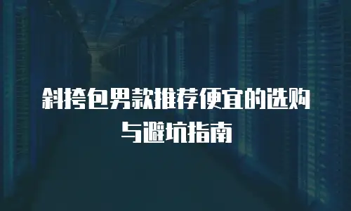 斜挎包男款推荐便宜的选购与避坑指南