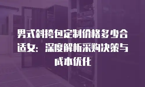 男式斜挎包定制价格多少合适女：深度解析采购决策与成本优化