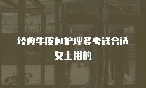 经典牛皮包护理多少钱合适女士用的