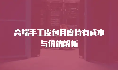 高端手工皮包月度持有成本与价值解析