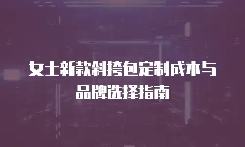 女士新款斜挎包定制成本与品牌选择指南