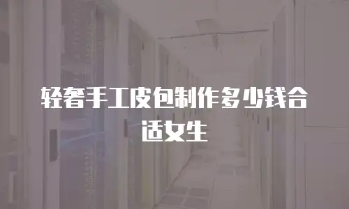 轻奢手工皮包制作多少钱合适女生