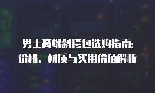 男士高端斜挎包选购指南：价格、材质与实用价值解析