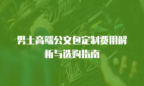 男士高端公文包定制费用解析与选购指南