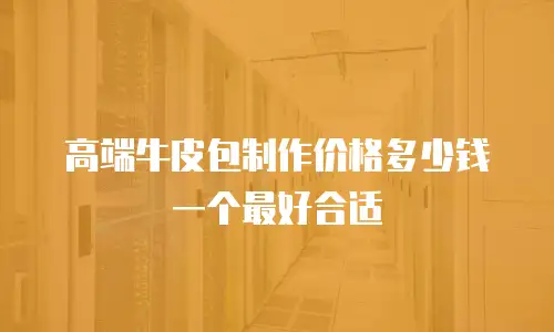 高端牛皮包制作价格多少钱一个最好合适