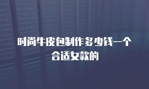 时尚牛皮包制作多少钱一个合适女款的