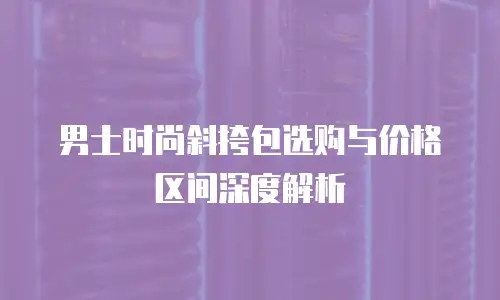 男士时尚斜挎包选购与价格区间深度解析