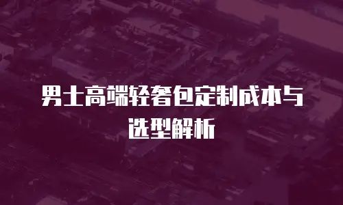 男士高端轻奢包定制成本与选型解析