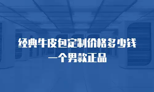 经典牛皮包定制价格多少钱一个男款正品