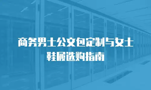 商务男士公文包定制与女士鞋履选购指南