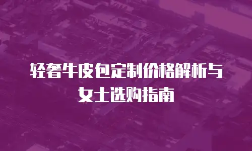 轻奢牛皮包定制价格解析与女士选购指南