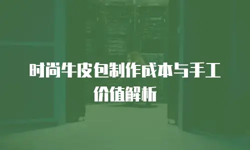 时尚牛皮包制作成本与手工价值解析