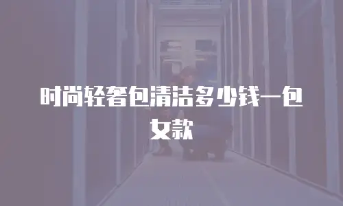 时尚轻奢包清洁多少钱一包女款