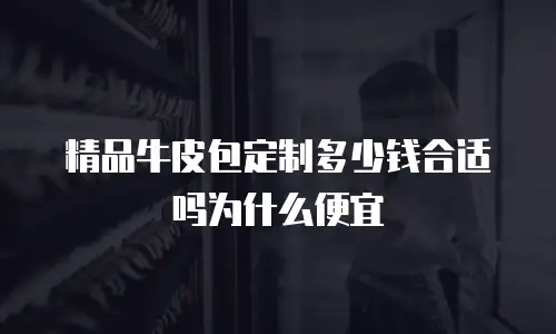 精品牛皮包定制多少钱合适吗为什么便宜