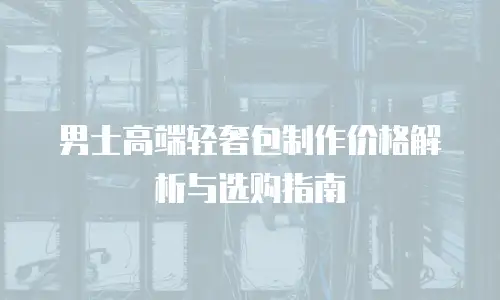 男士高端轻奢包制作价格解析与选购指南