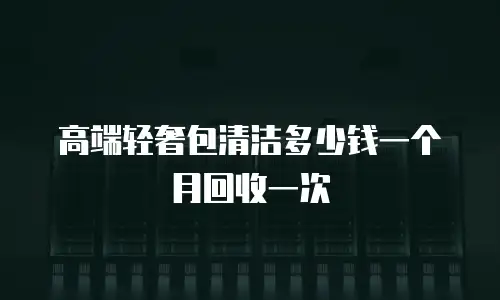 高端轻奢包清洁多少钱一个月回收一次